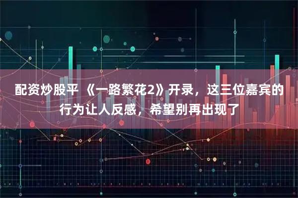 配资炒股平 《一路繁花2》开录，这三位嘉宾的行为让人反感，希望别再出现了