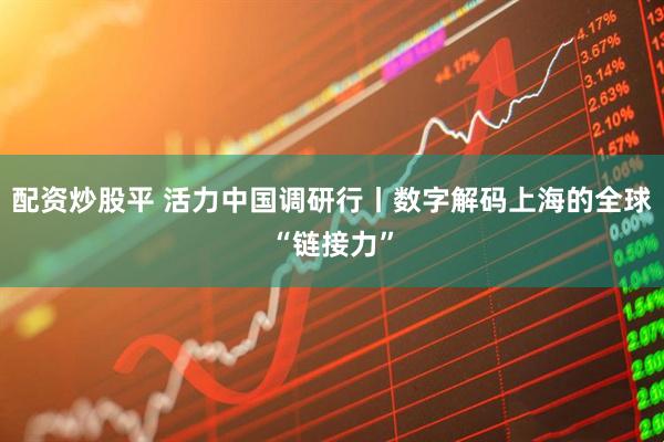 配资炒股平 活力中国调研行丨数字解码上海的全球“链接力”