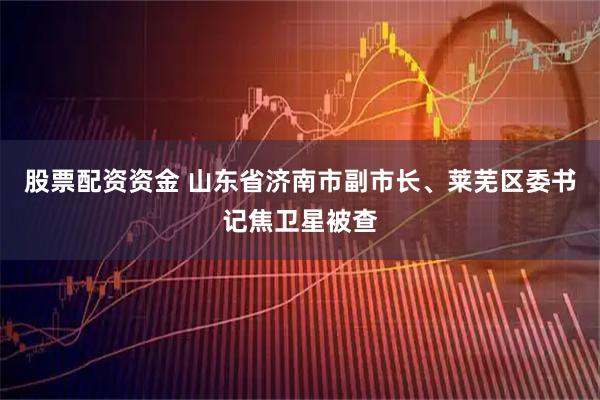股票配资资金 山东省济南市副市长、莱芜区委书记焦卫星被查