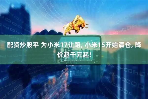 配资炒股平 为小米17让路, 小米15开始清仓, 降价超千元起!