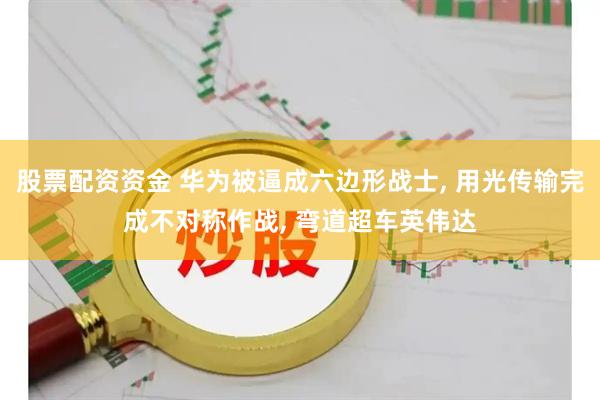 股票配资资金 华为被逼成六边形战士, 用光传输完成不对称作战, 弯道超车英伟达