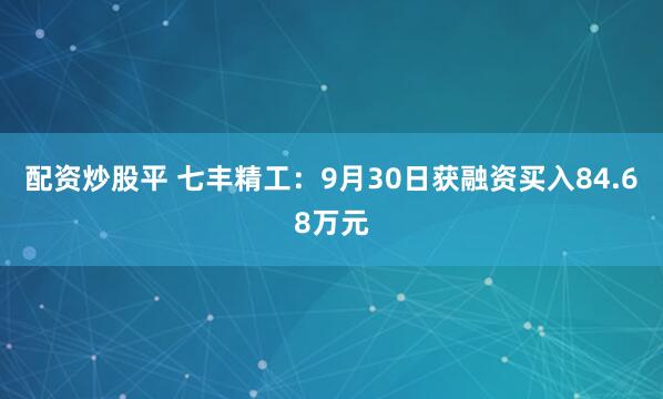 配资炒股平 七丰精工：9月30日获融资买入84.68万元