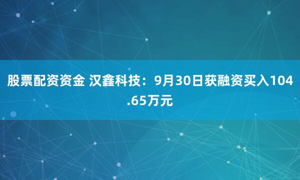 股票配资资金 汉鑫科技：9月30日获融资买入104.65万元