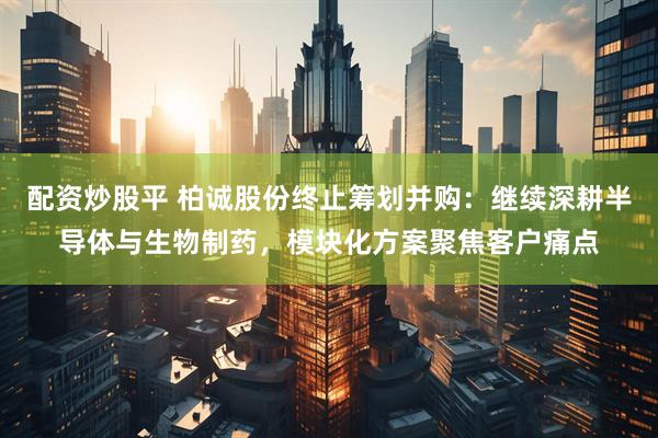 配资炒股平 柏诚股份终止筹划并购：继续深耕半导体与生物制药，模块化方案聚焦客户痛点