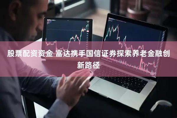 股票配资资金 富达携手国信证券探索养老金融创新路径